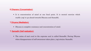 6.Dharana (Concentration):
 It is concentration of mind at one focal point. It is mental exercise which
enable yogi to go ahead towards Dhyana and Samadhi.
7.Dhyana (Meditation):
 Dhyana is complete constancy and concentration of mind.
7.Samadhi (Self realization):
 The union of one’s soul to the supreme soul is called Samadhi. During Dhyana
when disappearance of self-awareness takes place, yogi attains Samadhi.
 