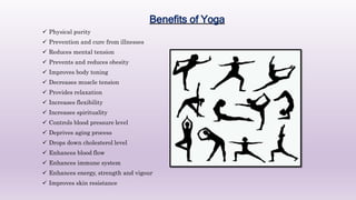 Benefits of Yoga
 Physical purity
 Prevention and cure from illnesses
 Reduces mental tension
 Prevents and reduces obesity
 Improves body toning
 Decreases muscle tension
 Provides relaxation
 Increases flexibility
 Increases spirituality
 Controls blood pressure level
 Deprives aging process
 Drops down cholesterol level
 Enhances blood flow
 Enhances immune system
 Enhances energy, strength and vigour
 Improves skin resistance
 
