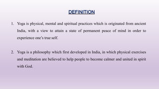 DEFINITION
1. Yoga is physical, mental and spiritual practices which is originated from ancient
India, with a view to attain a state of permanent peace of mind in order to
experience one’s true self.
2. Yoga is a philosophy which first developed in India, in which physical exercises
and meditation are believed to help people to become calmer and united in spirit
with God.
 
