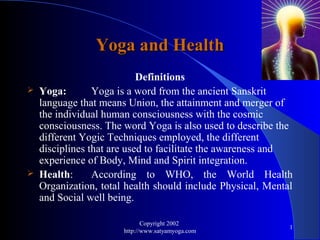 Yoga and Health
                            Definitions
   Yoga:        Yoga is a word from the ancient Sanskrit
    language that means Union, the attainment and merger of
    the individual human consciousness with the cosmic
    consciousness. The word Yoga is also used to describe the
    different Yogic Techniques employed, the different
    disciplines that are used to facilitate the awareness and
    experience of Body, Mind and Spirit integration.
   Health:      According to WHO, the World Health
    Organization, total health should include Physical, Mental
    and Social well being.

                              Copyright 2002
                                                             1
                       http://www.satyamyoga.com
 