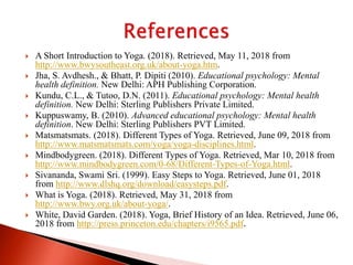  A Short Introduction to Yoga. (2018). Retrieved, May 11, 2018 from
http://www.bwysoutheast.org.uk/about-yoga.htm.
 Jha, S. Avdhesh., & Bhatt, P. Dipiti (2010). Educational psychology: Mental
health definition. New Delhi: APH Publishing Corporation.
 Kundu, C.L., & Tutoo, D.N. (2011). Educational psychology: Mental health
definition. New Delhi: Sterling Publishers Private Limited.
 Kuppuswamy, B. (2010). Advanced educational psychology: Mental health
definition. New Delhi: Sterling Publishers PVT Limited.
 Matsmatsmats. (2018). Different Types of Yoga. Retrieved, June 09, 2018 from
http://www.matsmatsmats.com/yoga/yoga-disciplines.html.
 Mindbodygreen. (2018). Different Types of Yoga. Retrieved, Mar 10, 2018 from
http://www.mindbodygreen.com/0-68/Different-Types-of-Yoga.html.
 Sivananda, Swami Sri. (1999). Easy Steps to Yoga. Retrieved, June 01, 2018
from http://www.dlshq.org/download/easysteps.pdf.
 What is Yoga. (2018). Retrieved, May 31, 2018 from
http://www.bwy.org.uk/about-yoga/.
 White, David Garden. (2018). Yoga, Brief History of an Idea. Retrieved, June 06,
2018 from http://press.princeton.edu/chapters/i9565.pdf.
 