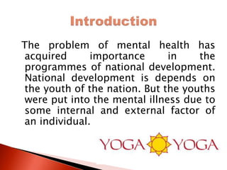 The problem of mental health has
acquired importance in the
programmes of national development.
National development is depends on
the youth of the nation. But the youths
were put into the mental illness due to
some internal and external factor of
an individual.
 