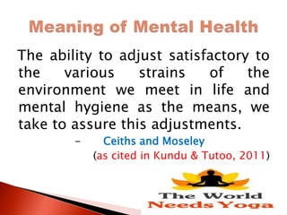 The ability to adjust satisfactory to
the various strains of the
environment we meet in life and
mental hygiene as the means, we
take to assure this adjustments.
- Ceiths and Moseley
(as cited in Kundu & Tutoo, 2011)
 