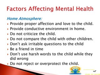 Home Atmosphere:
 Provide proper affection and love to the child.
 Provide conductive environment in home.
 Do not criticize the child.
 Do not compare the child with other children.
 Don’t ask irritable questions to the child
 Be a friend in time
 Don’t use harsh words to the child while they
did wrong
 Do not reject or overprotect the child.
 