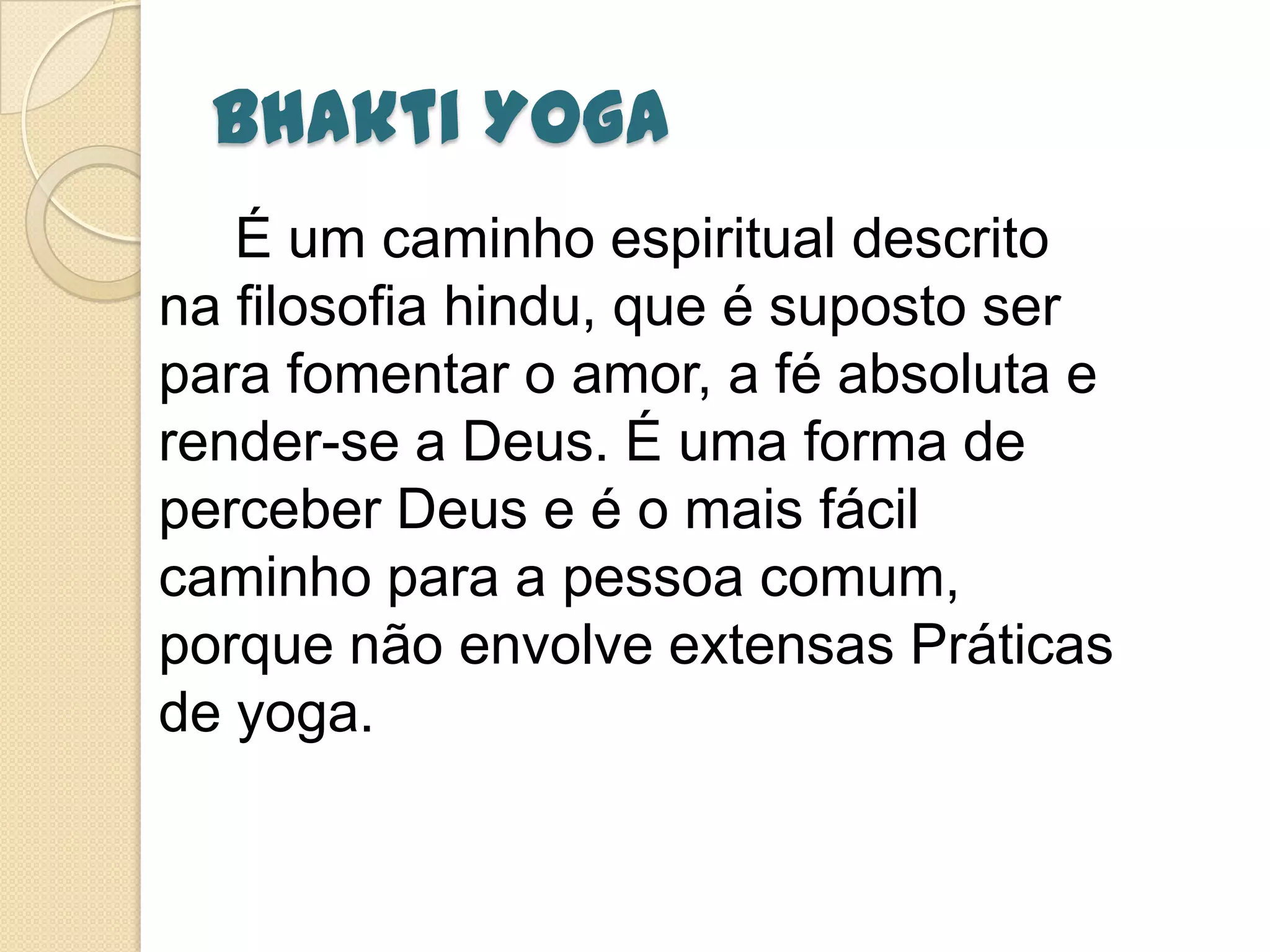 Bhakti Yoga
É um caminho espiritual descrito
na filosofia hindu, que é suposto ser
para fomentar o amor, a fé absoluta e
render-se a Deus. É uma forma de
perceber Deus e é o mais fácil
caminho para a pessoa comum,
porque não envolve extensas Práticas
de yoga.
 