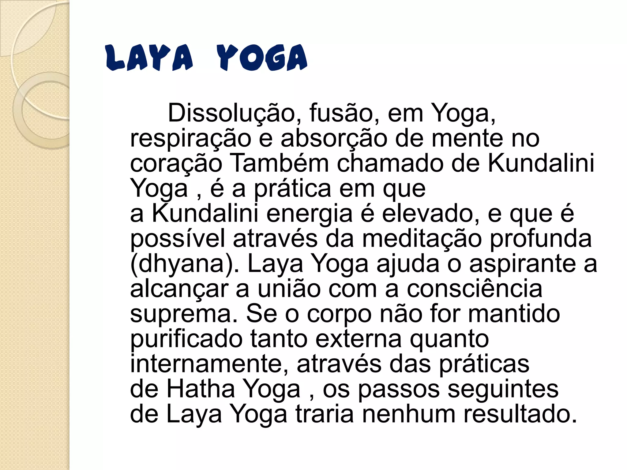 Laya yoga
Dissolução, fusão, em Yoga,
respiração e absorção de mente no
coração Também chamado de Kundalini
Yoga , é a prática em que
a Kundalini energia é elevado, e que é
possível através da meditação profunda
(dhyana). Laya Yoga ajuda o aspirante a
alcançar a união com a consciência
suprema. Se o corpo não for mantido
purificado tanto externa quanto
internamente, através das práticas
de Hatha Yoga , os passos seguintes
de Laya Yoga traria nenhum resultado.
 