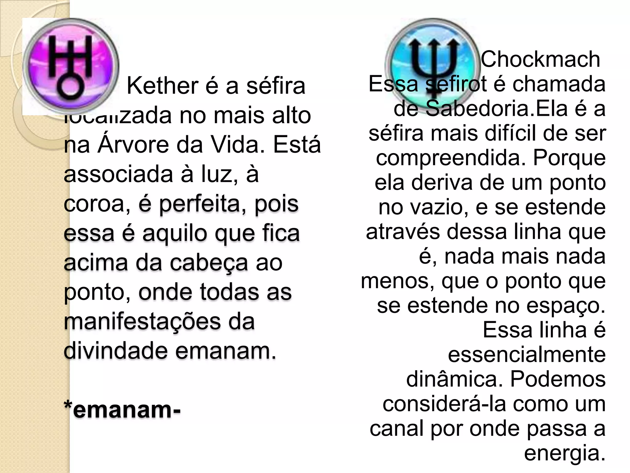 Kether é a séfira
localizada no mais alto
na Árvore da Vida. Está
associada à luz, à
coroa, é perfeita, pois
essa é aquilo que fica
acima da cabeça ao
ponto, onde todas as
manifestações da
divindade emanam.
*emanam-
Chockmach
Essa sefirot é chamada
de Sabedoria.Ela é a
séfira mais difícil de ser
compreendida. Porque
ela deriva de um ponto
no vazio, e se estende
através dessa linha que
é, nada mais nada
menos, que o ponto que
se estende no espaço.
Essa linha é
essencialmente
dinâmica. Podemos
considerá-la como um
canal por onde passa a
energia.
 