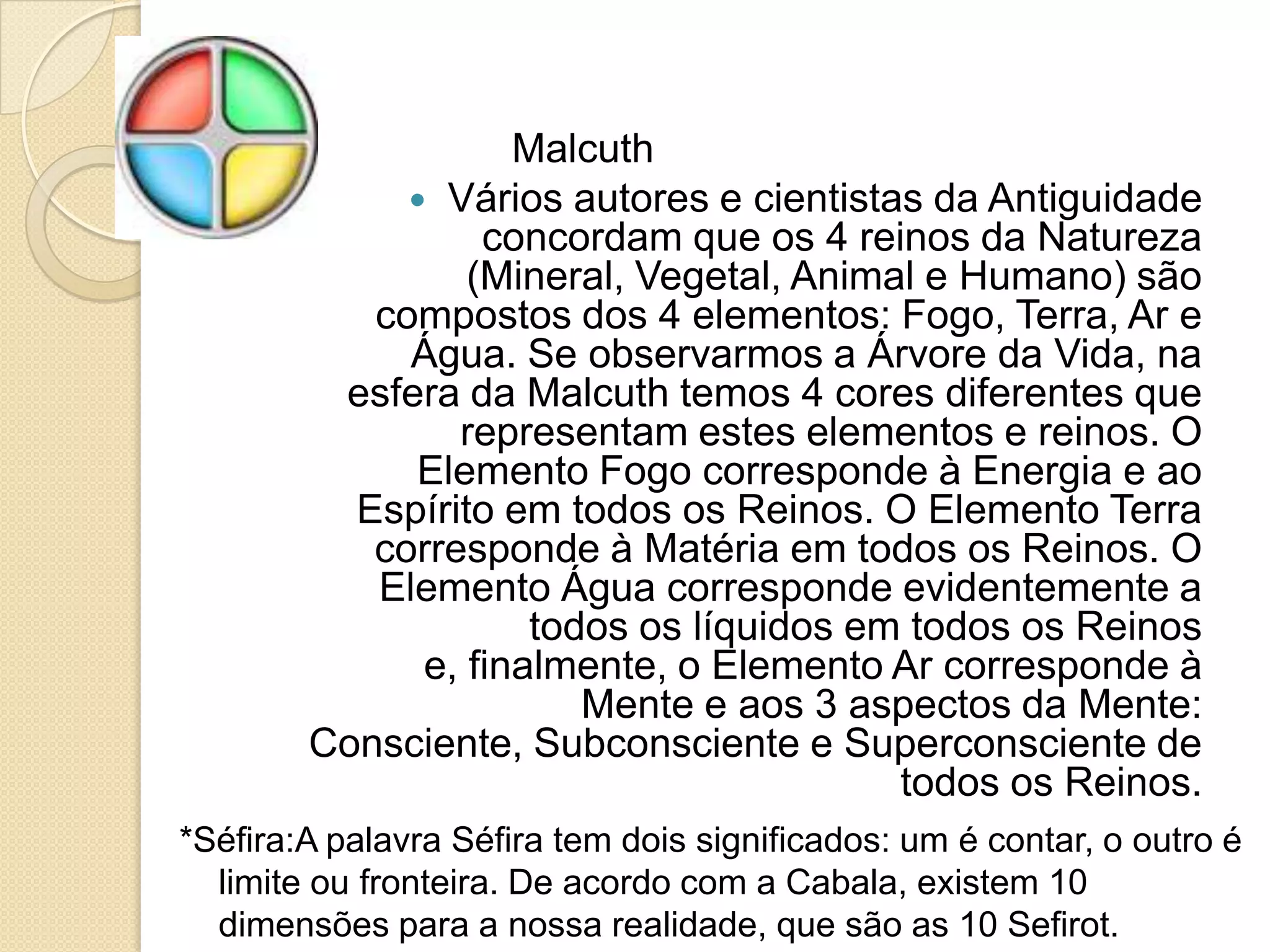 Malcuth
 Vários autores e cientistas da Antiguidade
concordam que os 4 reinos da Natureza
(Mineral, Vegetal, Animal e Humano) são
compostos dos 4 elementos: Fogo, Terra, Ar e
Água. Se observarmos a Árvore da Vida, na
esfera da Malcuth temos 4 cores diferentes que
representam estes elementos e reinos. O
Elemento Fogo corresponde à Energia e ao
Espírito em todos os Reinos. O Elemento Terra
corresponde à Matéria em todos os Reinos. O
Elemento Água corresponde evidentemente a
todos os líquidos em todos os Reinos
e, finalmente, o Elemento Ar corresponde à
Mente e aos 3 aspectos da Mente:
Consciente, Subconsciente e Superconsciente de
todos os Reinos.
*Séfira:A palavra Séfira tem dois significados: um é contar, o outro é
limite ou fronteira. De acordo com a Cabala, existem 10
dimensões para a nossa realidade, que são as 10 Sefirot.
 