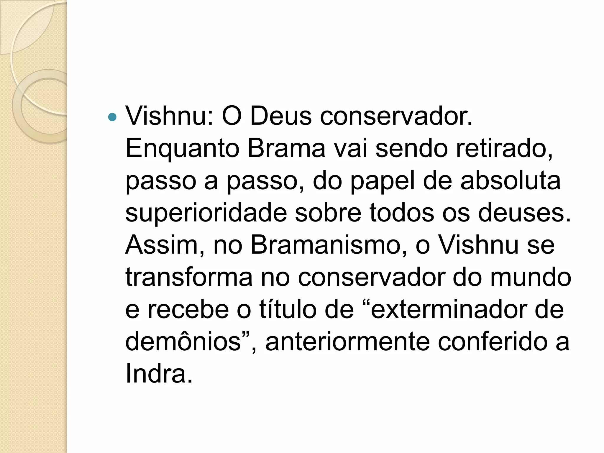  Vishnu: O Deus conservador.
Enquanto Brama vai sendo retirado,
passo a passo, do papel de absoluta
superioridade sobre todos os deuses.
Assim, no Bramanismo, o Vishnu se
transforma no conservador do mundo
e recebe o título de “exterminador de
demônios”, anteriormente conferido a
Indra.
 