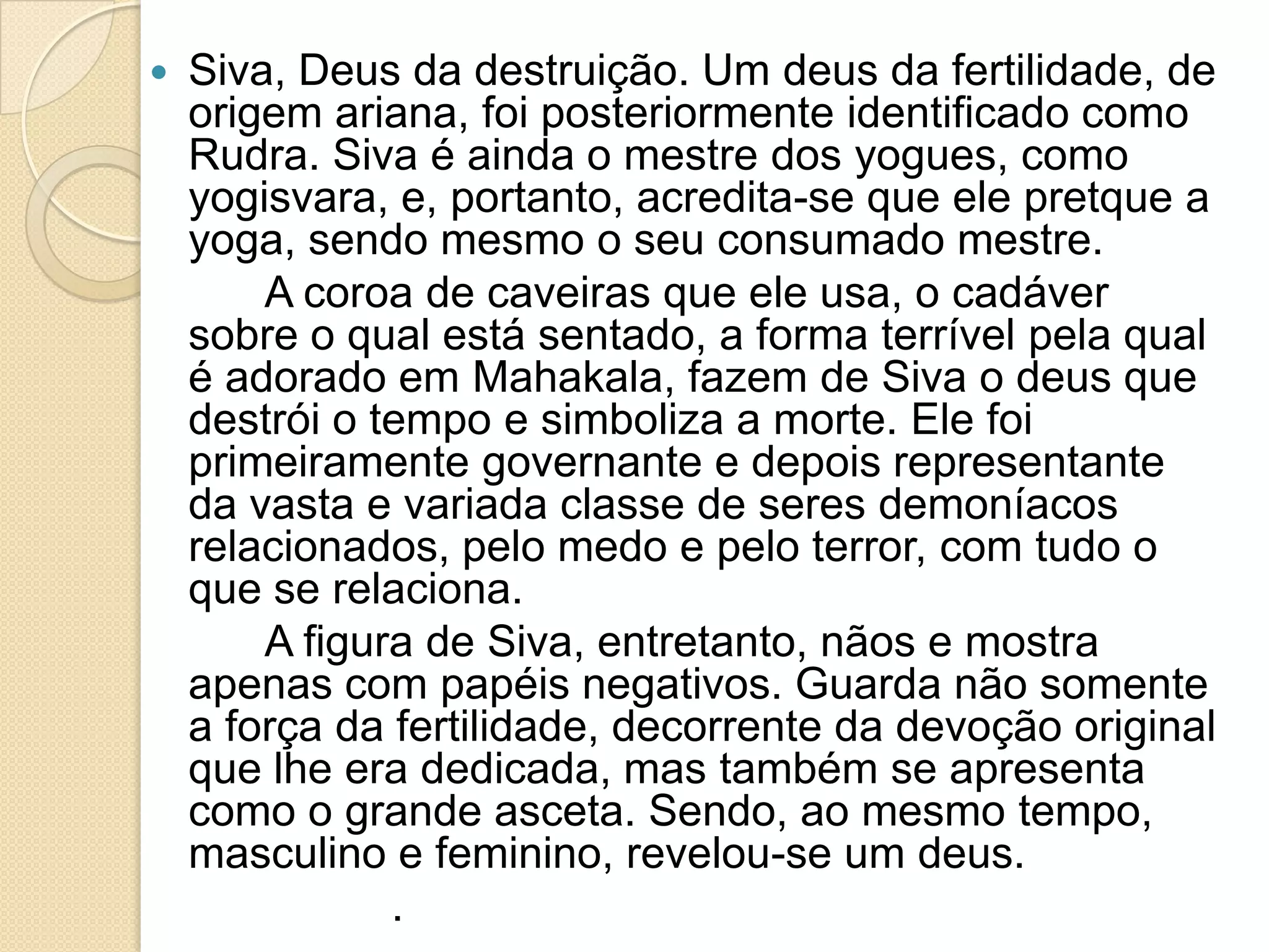  Siva, Deus da destruição. Um deus da fertilidade, de
origem ariana, foi posteriormente identificado como
Rudra. Siva é ainda o mestre dos yogues, como
yogisvara, e, portanto, acredita-se que ele pretque a
yoga, sendo mesmo o seu consumado mestre.
A coroa de caveiras que ele usa, o cadáver
sobre o qual está sentado, a forma terrível pela qual
é adorado em Mahakala, fazem de Siva o deus que
destrói o tempo e simboliza a morte. Ele foi
primeiramente governante e depois representante
da vasta e variada classe de seres demoníacos
relacionados, pelo medo e pelo terror, com tudo o
que se relaciona.
A figura de Siva, entretanto, nãos e mostra
apenas com papéis negativos. Guarda não somente
a força da fertilidade, decorrente da devoção original
que lhe era dedicada, mas também se apresenta
como o grande asceta. Sendo, ao mesmo tempo,
masculino e feminino, revelou-se um deus.
.
 