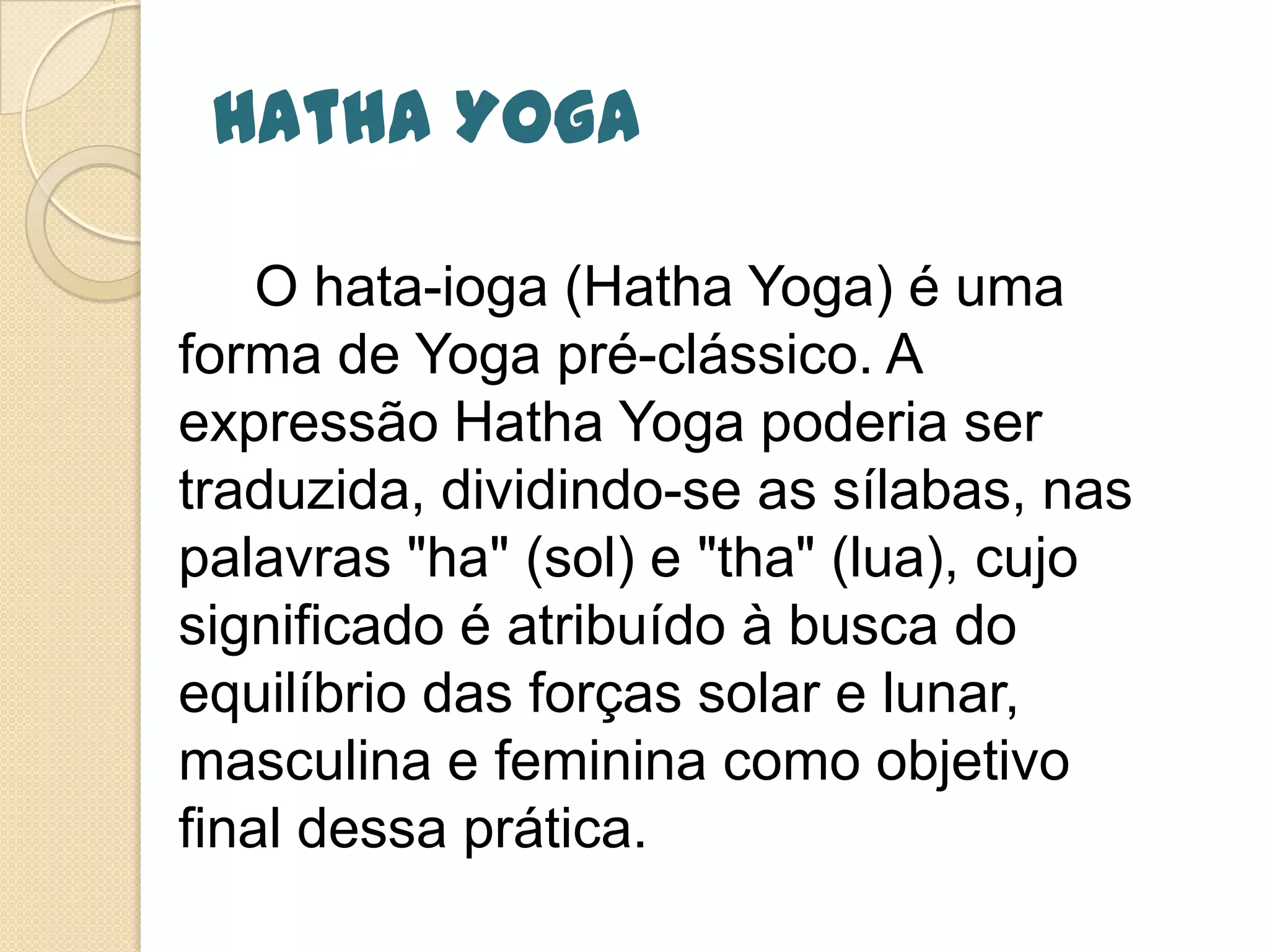 Hatha Yoga
O hata-ioga (Hatha Yoga) é uma
forma de Yoga pré-clássico. A
expressão Hatha Yoga poderia ser
traduzida, dividindo-se as sílabas, nas
palavras "ha" (sol) e "tha" (lua), cujo
significado é atribuído à busca do
equilíbrio das forças solar e lunar,
masculina e feminina como objetivo
final dessa prática.
 