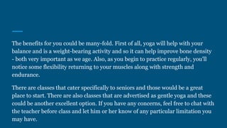 The benefits for you could be many-fold. First of all, yoga will help with your
balance and is a weight-bearing activity and so it can help improve bone density
- both very important as we age. Also, as you begin to practice regularly, you'll
notice some flexibility returning to your muscles along with strength and
endurance.
There are classes that cater specifically to seniors and those would be a great
place to start. There are also classes that are advertised as gentle yoga and these
could be another excellent option. If you have any concerns, feel free to chat with
the teacher before class and let him or her know of any particular limitation you
may have.
 