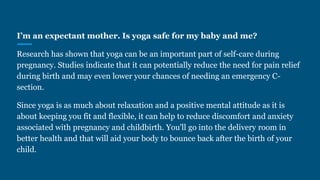 I’m an expectant mother. Is yoga safe for my baby and me?
Research has shown that yoga can be an important part of self-care during
pregnancy. Studies indicate that it can potentially reduce the need for pain relief
during birth and may even lower your chances of needing an emergency C-
section.
Since yoga is as much about relaxation and a positive mental attitude as it is
about keeping you fit and flexible, it can help to reduce discomfort and anxiety
associated with pregnancy and childbirth. You'll go into the delivery room in
better health and that will aid your body to bounce back after the birth of your
child.
 