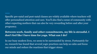 Specific pre-natal and post-natal classes are widely available where teachers will
offer personalized attention and care. You'll also find a sense of community with
other expecting mothers that can also be very rewarding before and after your
pregnancy.
Between work, family and other commitments, my life is stressful. I
don't feel like I have time for yoga. What can I do?
In our busy modern lives, we seem to be surrounded by stress. Fortunately for
us, research has found that several yogic practices can help us calm and focus
our minds and reduce the reactions that trigger stress.
 
