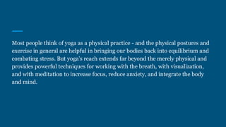 Most people think of yoga as a physical practice - and the physical postures and
exercise in general are helpful in bringing our bodies back into equilibrium and
combating stress. But yoga's reach extends far beyond the merely physical and
provides powerful techniques for working with the breath, with visualization,
and with meditation to increase focus, reduce anxiety, and integrate the body
and mind.
 