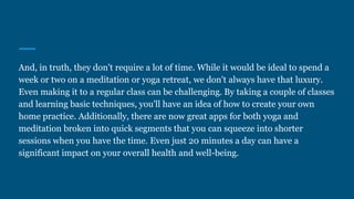 And, in truth, they don't require a lot of time. While it would be ideal to spend a
week or two on a meditation or yoga retreat, we don't always have that luxury.
Even making it to a regular class can be challenging. By taking a couple of classes
and learning basic techniques, you'll have an idea of how to create your own
home practice. Additionally, there are now great apps for both yoga and
meditation broken into quick segments that you can squeeze into shorter
sessions when you have the time. Even just 20 minutes a day can have a
significant impact on your overall health and well-being.
 