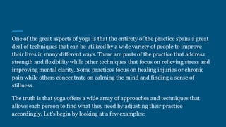 One of the great aspects of yoga is that the entirety of the practice spans a great
deal of techniques that can be utilized by a wide variety of people to improve
their lives in many different ways. There are parts of the practice that address
strength and flexibility while other techniques that focus on relieving stress and
improving mental clarity. Some practices focus on healing injuries or chronic
pain while others concentrate on calming the mind and finding a sense of
stillness.
The truth is that yoga offers a wide array of approaches and techniques that
allows each person to find what they need by adjusting their practice
accordingly. Let's begin by looking at a few examples:
 