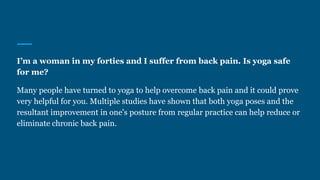 I’m a woman in my forties and I suffer from back pain. Is yoga safe
for me?
Many people have turned to yoga to help overcome back pain and it could prove
very helpful for you. Multiple studies have shown that both yoga poses and the
resultant improvement in one's posture from regular practice can help reduce or
eliminate chronic back pain.
 