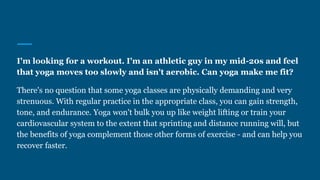 I'm looking for a workout. I'm an athletic guy in my mid-20s and feel
that yoga moves too slowly and isn't aerobic. Can yoga make me fit?
There's no question that some yoga classes are physically demanding and very
strenuous. With regular practice in the appropriate class, you can gain strength,
tone, and endurance. Yoga won't bulk you up like weight lifting or train your
cardiovascular system to the extent that sprinting and distance running will, but
the benefits of yoga complement those other forms of exercise - and can help you
recover faster.
 