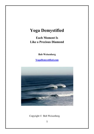 1
Yoga Demystified
Each Moment Is
Like a Precious Diamond
Bob Weisenberg
YogaDemystified.com
Copyright © Bob Weisenberg
 