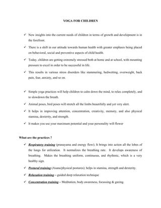 YOGA FOR CHILDREN



    New insights into the current needs of children in terms of growth and development is in
      the forefront.

    There is a shift in our attitude towards human health with greater emphasis being placed
      on behavioral, social and preventive aspects of child health.

    Today, children are getting extremely stressed both at home and at school, with mounting
      pressure to excel in order to be successful in life.

    This results in various stress disorders like stammering, bedwetting, overweight, back
      pain, fear, anxiety, and so on.



    Simple yoga practices will help children to calm down the mind, to relax completely, and
      to slowdown the breath.

    Animal poses, bird poses will stretch all the limbs beautifully and yet very alert.

    It helps in improving attention, concentration, creativity, memory, and also physical
      stamina, dexterity, and strength.

    It makes you use your maximum potential and your personality will flower



What are the practices ?

    Respiratory training (pranayama and energy flow); It brings into action all the lobes of
      the lungs for utilization. It normalizes the breathing rate. It develops awareness of
      breathing. Makes the breathing uniform, continuous, and rhythmic, which is a very
      healthy sign.

    Postural training (Asana/physical postures); helps in stamina, strength and dexterity.

    Relaxation training – guided deep relaxation technique

    Concentration training – Meditation, body awareness, focussing & gazing.
 