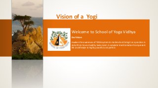 Vision of a Yogi 
Welcome to School of Yoga Vidhya 
Our Vision: 
Awaken the awareness of YOGA system to mankind and bring it as a practice in 
daily life to have a healthy body mind. A complete transformation from present 
life and lifestyle to highly powerful and perfect. 
 