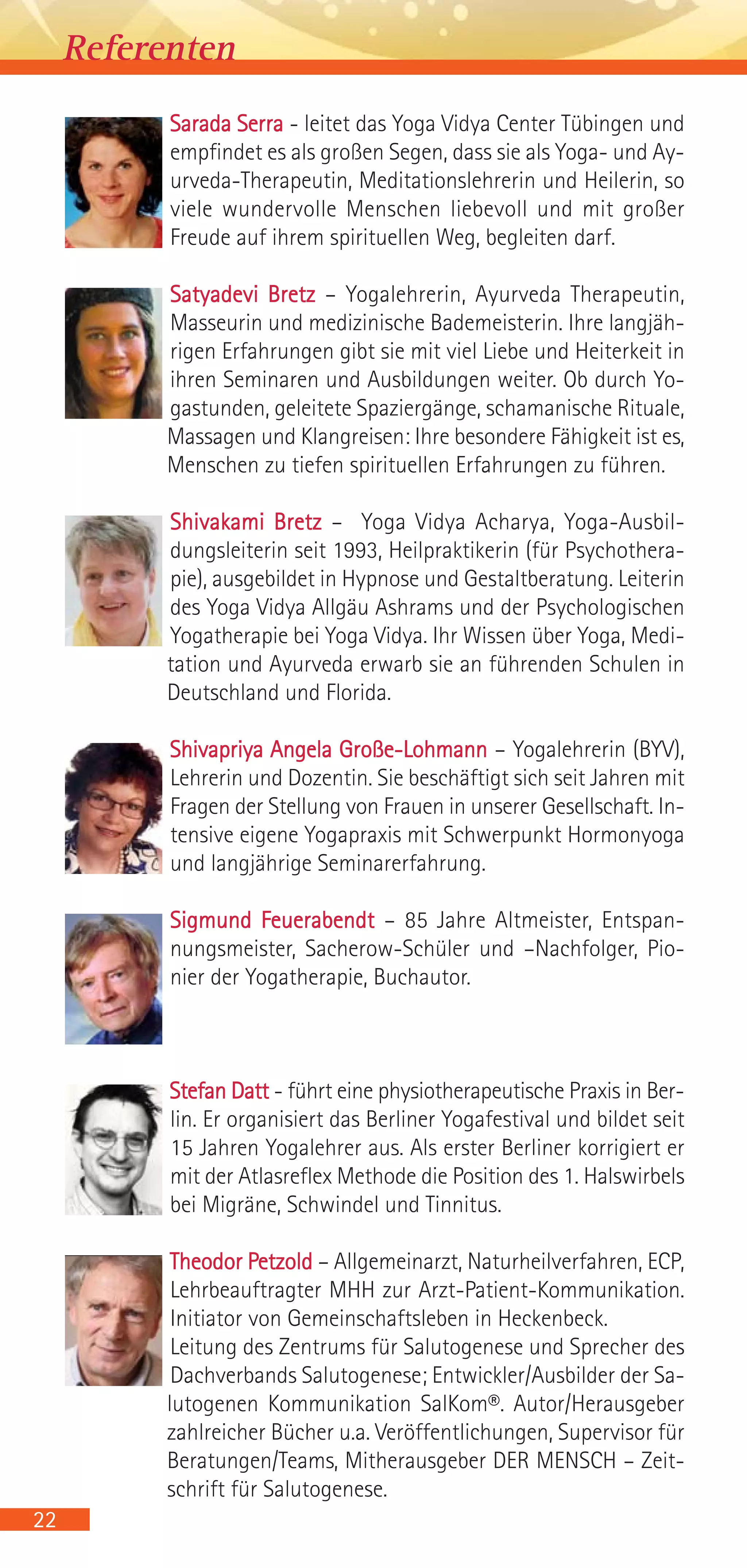 Sarada Serra - leitet das Yoga Vidya Center Tübingen und
empfindet es als großen Segen, dass sie als Yoga- und Ay-
urveda-Therapeutin, Meditationslehrerin und Heilerin, so
viele wundervolle Menschen liebevoll und mit großer
Freude auf ihrem spirituellen Weg, begleiten darf.
Satyadevi Bretz – Yogalehrerin, Ayurveda Therapeutin,
Masseurin und medizinische Bademeisterin. Ihre langjäh-
rigen Erfahrungen gibt sie mit viel Liebe und Heiterkeit in
ihren Seminaren und Ausbildungen weiter. Ob durch Yo-
gastunden, geleitete Spaziergänge, schamanische Rituale,
Massagen und Klangreisen: Ihre besondere Fähigkeit ist es,
Menschen zu tiefen spirituellen Erfahrungen zu führen.
Shivakami Bretz – Yoga Vidya Acharya, Yoga-Ausbil-
dungsleiterin seit 1993, Heilpraktikerin (für Psychothera-
pie), ausgebildet in Hypnose und Gestaltberatung. Leiterin
des Yoga Vidya Allgäu Ashrams und der Psychologischen
Yogatherapie bei Yoga Vidya. Ihr Wissen über Yoga, Medi-
tation und Ayurveda erwarb sie an führenden Schulen in
Deutschland und Florida.
Shivapriya Angela Große-Lohmann – Yogalehrerin (BYV),
Lehrerin und Dozentin. Sie beschäftigt sich seit Jahren mit
Fragen der Stellung von Frauen in unserer Gesellschaft. In-
tensive eigene Yogapraxis mit Schwerpunkt Hormonyoga
und langjährige Seminarerfahrung.
Sigmund Feuerabendt – 85 Jahre Altmeister, Entspan-
nungsmeister, Sacherow-Schüler und –Nachfolger, Pio-
nier der Yogatherapie, Buchautor.
Stefan Datt - führt eine physiotherapeutische Praxis in Ber-
lin. Er organisiert das Berliner Yogafestival und bildet seit
15 Jahren Yogalehrer aus. Als erster Berliner korrigiert er
mit der Atlasreflex Methode die Position des 1. Halswirbels
bei Migräne, Schwindel und Tinnitus.
Theodor Petzold – Allgemeinarzt, Naturheilverfahren, ECP,
Lehrbeauftragter MHH zur Arzt-Patient-Kommunikation.
Initiator von Gemeinschaftsleben in Heckenbeck.
Leitung des Zentrums für Salutogenese und Sprecher des
Dachverbands Salutogenese; Entwickler/Ausbilder der Sa-
lutogenen Kommunikation SalKom®. Autor/Herausgeber
zahlreicher Bücher u.a. Veröffentlichungen, Supervisor für
Beratungen/Teams, Mitherausgeber DER MENSCH – Zeit-
schrift für Salutogenese.
22
Referenten
 