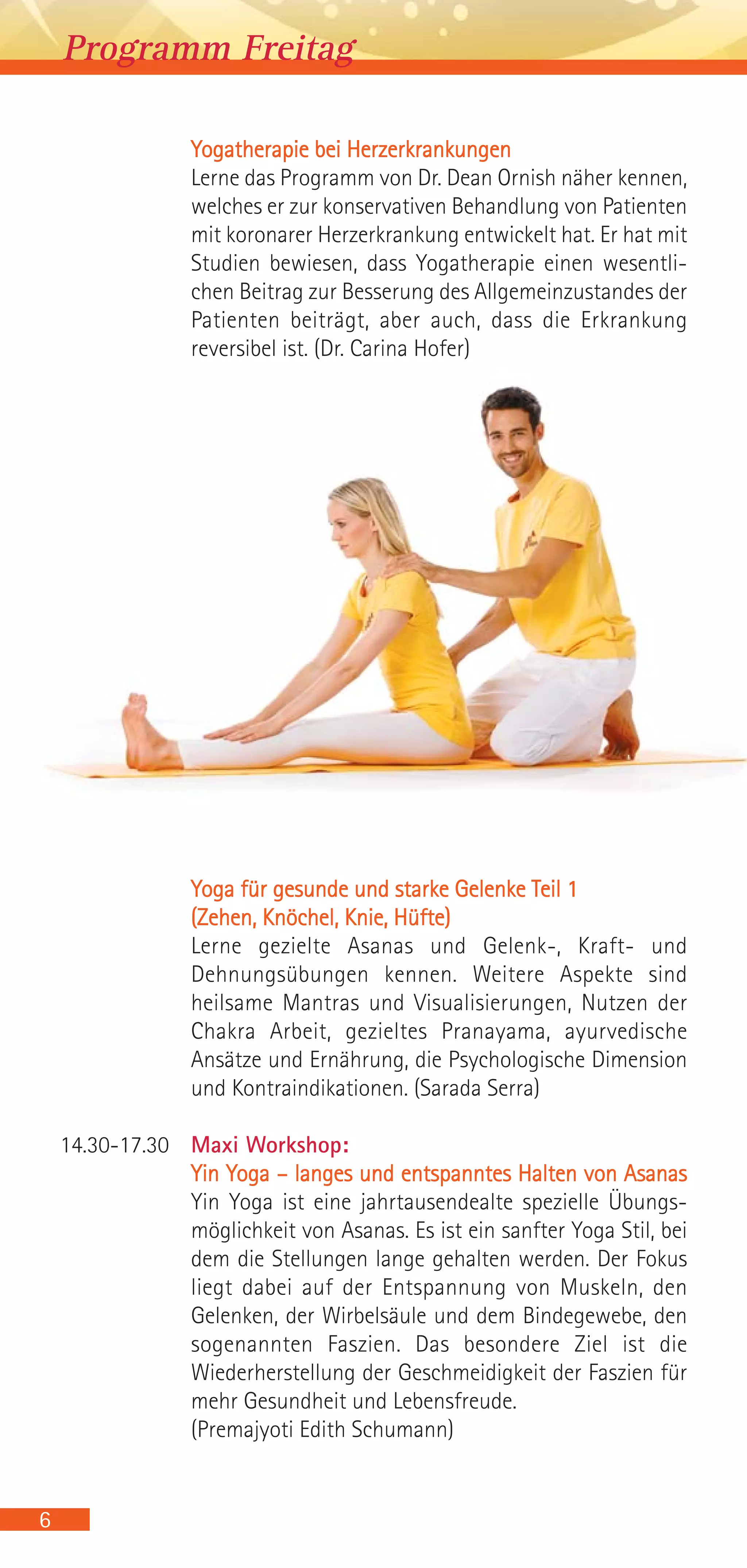6
Programm Freitag
Yogatherapie bei Herzerkrankungen
Lerne das Programm von Dr. Dean Ornish näher kennen,
welches er zur konservativen Behandlung von Patienten
mit koronarer Herzerkrankung entwickelt hat. Er hat mit
Studien bewiesen, dass Yogatherapie einen wesentli-
chen Beitrag zur Besserung des Allgemeinzustandes der
Patienten beiträgt, aber auch, dass die Erkrankung
reversibel ist. (Dr. Carina Hofer)
Yoga für gesunde und starke Gelenke Teil 1
(Zehen, Knöchel, Knie, Hüfte)
Lerne gezielte Asanas und Gelenk-, Kraft- und
Dehnungsübungen kennen. Weitere Aspekte sind
heilsame Mantras und Visualisierungen, Nutzen der
Chakra Arbeit, gezieltes Pranayama, ayurvedische
Ansätze und Ernährung, die Psychologische Dimension
und Kontraindikationen. (Sarada Serra)
14.30-17.30 Maxi Workshop:
Yin Yoga – langes und entspanntes Halten von Asanas
Yin Yoga ist eine jahrtausendealte spezielle Übungs-
möglichkeit von Asanas. Es ist ein sanfter Yoga Stil, bei
dem die Stellungen lange gehalten werden. Der Fokus
liegt dabei auf der Entspannung von Muskeln, den
Gelenken, der Wirbelsäule und dem Bindegewebe, den
sogenannten Faszien. Das besondere Ziel ist die
Wiederherstellung der Geschmeidigkeit der Faszien für
mehr Gesundheit und Lebensfreude.
(Premajyoti Edith Schumann)
 