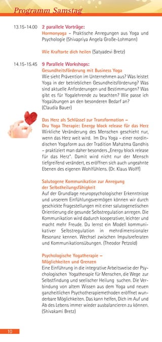 13.15-14.00 2 parallele Vorträge:
Hormonyoga – Praktische Anregungen aus Yoga und
Psychologie (Shivapriya Angela Große-Lohmann)
Wie Kraftorte dich heilen (Satyadevi Bretz)
14.15-15.45 9 Parallele Workshops:
Gesundheitsförderung mit Business Yoga
Wie sieht Prävention im Unternehmen aus? Was leistet
Yoga in der betrieblichen Gesundheitsförderung? Was
sind aktuelle Anforderungen und Bestimmungen? Was
gibt es für Yogalehrende zu beachten? Wie passe ich
Yogaübungen an den besonderen Bedarf an?
(Claudia Bauer)
Das Herz als Schlüssel zur Transformation –
Dru Yoga Therapie: Energy block release für das Herz
Wirkliche Veränderung des Menschen geschieht nur,
wenn das Herz weit wird. Im Dru Yoga – einer nordin-
dischen Yogaform aus der Tradition Mahatma Gandhis
– praktiziert man daher besonders „Energy block release
für das Herz“. Damit wird nicht nur der Mensch
tiefgreifend verändert, es eröffnen sich auch ungeahnte
Ebenen des eigenen Wohlfühlens. (Dr. Klaus Wolff)
Salutogene Kommunikation zur Anregung
der Selbstheilungsfähigkeit
Auf der Grundlage neuropsychologischer Erkenntnisse
und unserem Einfühlungsvermögen können wir durch
geschickte Fragestellungen mit einer salutogenetischen
Orientierung die gesunde Selbstregulation anregen. Die
Kommunikation wird dadurch kooperativer, leichter und
macht mehr Freude. Du lernst ein Modell kommuni-
kativer Selbstregulation in mehrdimensionaler
Resonanz kennen. Wechsel zwischen Impulsreferaten
und Kommunikationsübungen. (Theodor Petzold)
Psychologische Yogatherapie –
Möglichkeiten und Grenzen
Eine Einführung in die integrative Arbeitsweise der Psy-
chologischen Yogatherapie für Menschen, die Wege zur
Selbstfindung und seelischer Heilung suchen. Die Ver-
bindung von altem Wissen aus dem Yoga und neuen
ganzheitlichen Psychotherapiemethoden eröffnet wun-
derbare Möglichkeiten. Das kann helfen, Dich im Auf und
Ab des Lebens immer wieder ausbalancieren zu können.
(Shivakami Bretz)
10
Programm Samstag
 