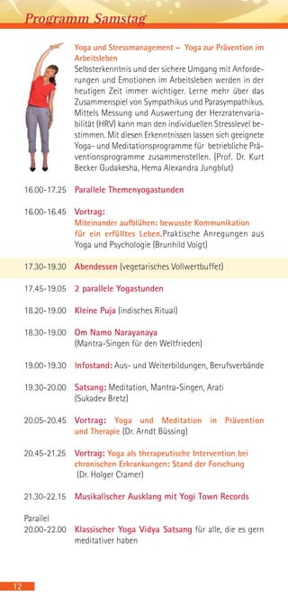 Yoga und Stressmanagement – Yoga zur Prävention im
Arbeitsleben
Selbsterkenntnis und der sichere Umgang mit Anforde-
rungen und Emotionen im Arbeitsleben werden in der
heutigen Zeit immer wichtiger. Lerne mehr über das
Zusammenspiel von Sympathikus und Parasympathikus.
Mittels Messung und Auswertung der Herzratenvaria-
bilität (HRV) kann man den individuellen Stresslevel be-
stimmen. Mit diesen Erkenntnissen lassen sich geeignete
Yoga- und Meditationsprogramme für betriebliche Prä-
ventionsprogramme zusammenstellen. (Prof. Dr. Kurt
Becker Gudakesha, Hema Alexandra Jungblut)
16.00-17.25 Parallele Themenyogastunden
16.00-16.45 Vortrag:
Miteinander aufblühen: bewusste Kommunikation
für ein erfülltes Leben.Praktische Anregungen aus
Yoga und Psychologie (Brunhild Voigt)
17.30-19.30 Abendessen (vegetarisches Vollwertbuffet)
17.45-19.05 2 parallele Yogastunden
18.20-19.00 Kleine Puja (indisches Ritual)
18.30-19.00 Om Namo Narayanaya
(Mantra-Singen für den Weltfrieden)
19.00-19.30 Infostand: Aus- und Weiterbildungen, Berufsverbände
19.30-20.00 Satsang: Meditation, Mantra-Singen, Arati
(Sukadev Bretz)
20.05-20.45 Vortrag: Yoga und Meditation in Prävention
und Therapie (Dr. Arndt Büssing)
20.45-21.25 Vortrag: Yoga als therapeutische Intervention bei
chronischen Erkrankungen: Stand der Forschung
(Dr. Holger Cramer)
21.30-22.15 Musikalischer Ausklang mit Yogi Town Records
Parallel
20.00-22.00 Klassischer Yoga Vidya Satsang für alle, die es gern
meditativer haben
12
Programm Samstag
 