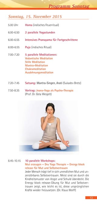 Sonntag, 15. November 2015
5.00 Uhr Homa (indisches Feuerritual)
6.00-6.50 2 parallele Yogastunden
6.00-6.55 Intensives Pranayama für Fortgeschrittene
6:00-6.55 Puja (indisches Ritual)
7.00-7.20 5 parallele Meditationen:
Vedantische Meditation
Stille Meditation
Mantra-Meditation
Chakrameditation
Ausdehnungsmeditation
7.20-7.45 Satsang: Mantra-Singen, Arati (Sukadev Bretz)
7.50-8.35 Vortrag: Jnana-Yoga als Psycho-Therapie
(Prof. Dr. Gela Weigelt)
8.45-10.15 10 parallele Workshops:
Mut erzeugen – Dru Yoga Therapie – Energy block
release für Mut und Selbstvertrauen
Jeder Mensch trägt tief in sich unendlichen Mut und un-
zerstörbares Selbstvertrauen. Meist sind sie durch die
Kindheitsmuster von Angst und Schuld überdeckt. Die
Energy block release-Übung für Mut und Selbstver-
trauen zeigt, wie leicht es ist, diese ursprünglichen
Kräfte wieder freizusetzen. (Dr. Klaus Wolff)
13
Programm Sonntag
 