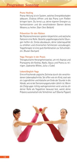 Prana Healing
Prana-Heilung ist ein System, welches Energieblockaden
abbauen, Chakras öffnen und das Prana zum Fließen
bringen kann. Du lernst u.a. deine eigenen Energien zu
harmonisieren und die verschiedenen Ebenen deines
Wesens zu heilen. (Vani Devi Beldzik)
Prävention für den Rücken
Bei Rückenschmerzen spielen körperliche und seelische
Faktoren eine Rolle. Gezielte yogatherapeutische Übun-
gen helfen dir, Stress abzubauen, deine Lebensqualität
zu erhöhen und chronischen Schmerzen vorzubeugen.
Yogatherapie ist eine gute Kombination zur Schulmedi-
zin. (Ruzan Davtyan)
Yoga Therapie in der Praxis
Therapeutische Herangehensweise, um mit Asanas und
Pranayama die Koshas, Nadis, Vayus und Prana zu rei-
nigen. (Jadranko Miklec, Julia v. Cube)
Lebenslänglich Yoga
Eine erfrischende yogische Zeitreise durch die verschie-
denen Lebensabschnitte. Sei offen wie ein Kind, cool wie
ein Jugendlicher und klatsche am Ende der Stunde in die
Hände, wie es bei Seniorenyogastunden üblich ist. Wenn
die Zielgruppe richtig wahrgenommen wird und du dir
deiner Rolle als Yogalehrer bewusst bist, weckt deine
Präsenz automatisch die Teilnehmer auf! (Kavita Pippon)
14
Programm Sonntag
 