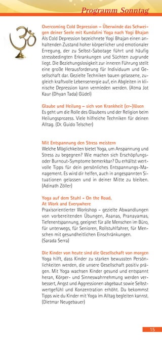 Overcoming Cold Depression – Überwinde das Schwei-
gen deiner Seele mit Kundalini Yoga nach Yogi Bhajan
Als Cold Depression bezeichnete Yogi Bhajan einen an-
haltenden Zustand hoher körperlicher und emotionaler
Erregung, der zu Selbst-Sabotage führt und häufig
stressbedingten Erkrankungen und Süchten zugrunde
liegt. Die Beziehungslosigkeit zur inneren Führung stellt
eine große Herausforderung für Individuum und Ge-
sellschaft dar. Gezielte Techniken bauen gelassene, zu-
gleich kraftvolle Lebensenergie auf, ein Abgleiten in kli-
nische Depression kann vermieden werden. (Atma Jot
Kaur (Dhyan Tada) Güdel)
Glaube und Heilung – sich von Krankheit (er-)lösen
Es geht um die Rolle des Glaubens und der Religion beim
Heilungsprozess. Viele hilfreiche Techniken für deinen
Alltag. (Dr. Guido Telscher)
Mit Entspannung den Stress meistern
Welche Möglichkeiten bietet Yoga, um Anspannung und
Stress zu begegnen? Wie machen sich Erschöpfungs-
oder Burnout-Symptome bemerkbar? Du erhältst wert-
volle Tipps für dein persönliches Entspannungs-Ma-
nagement. Es wird dir helfen, auch in angespannten Si-
tuationen gelassen und in deiner Mitte zu bleiben.
(Adinath Zöller)
Yoga auf dem Stuhl - On the Road,
At Work and Everywhere
Praxisorientierter Workshop – gezielte Abwandlungen
von vorbereitenden Übungen, Asanas, Pranayamas,
Tiefenentspannung, geeignet für alle Menschen im Büro,
für unterwegs, für Senioren, Rollstuhlfahrer, für Men-
schen mit gesundheitlichen Einschränkungen.
(Sarada Serra)
Die Kinder von heute sind die Gesellschaft von morgen
Yoga hilft, dass Kinder zu starken bewussten Persön-
lichkeiten werden, die unsere Gesellschaft positiv prä-
gen. Mit Yoga wachsen Kinder gesund und entspannt
heran, Körper- und Sinneswahrnehmung werden ver-
bessert, Angst und Aggressionen abgebaut sowie Selbst-
wertgefühl und Konzentration erhöht. Du bekommst
Tipps wie du Kinder mit Yoga im Alltag begleiten kannst.
(Dietmar Neugebauer)
15
Programm Sonntag
 