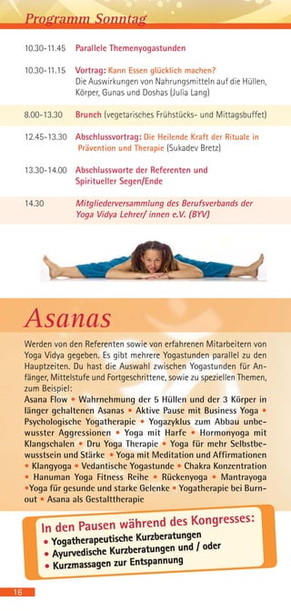 10.30-11.45 Parallele Themenyogastunden
10.30-11.15 Vortrag: Kann Essen glücklich machen?
Die Auswirkungen von Nahrungsmitteln auf die Hüllen,
Körper, Gunas und Doshas (Julia Lang)
8.00-13.30 Brunch (vegetarisches Frühstücks- und Mittagsbuffet)
12.45-13.30 Abschlussvortrag: Die Heilende Kraft der Rituale in
Prävention und Therapie (Sukadev Bretz)
13.30-14.00 Abschlussworte der Referenten und
Spiritueller Segen/Ende
14.30 Mitgliederversammlung des Berufsverbands der
Yoga Vidya Lehrer/ innen e.V. (BYV)
Programm Sonntag
Asanas
Werden von den Referenten sowie von erfahrenen Mitarbeitern von
Yoga Vidya gegeben. Es gibt mehrere Yogastunden parallel zu den
Hauptzeiten. Du hast die Auswahl zwischen Yogastunden für An-
fänger, Mittelstufe und Fortgeschrittene, sowie zu speziellen Themen,
zum Beispiel:
Asana Flow • Wahrnehmung der 5 Hüllen und der 3 Körper in
länger gehaltenen Asanas • Aktive Pause mit Business Yoga •
Psychologische Yogatherapie • Yogazyklus zum Abbau unbe-
wusster Aggressionen • Yoga mit Harfe • Hormonyoga mit
Klangschalen • Dru Yoga Therapie • Yoga für mehr Selbstbe-
wusstsein und Stärke • Yoga mit Meditation und Affirmationen
• Klangyoga • Vedantische Yogastunde • Chakra Konzentration
• Hanuman Yoga Fitness Reihe • Rückenyoga • Mantrayoga
•Yoga für gesunde und starke Gelenke • Yogatherapie bei Burn-
out • Asana als Gestalttherapie
16
• Yogatherapeutische Kurzberatungen
• Ayurvedische Kurzberatungen und / oder
• Kurzmassagen zur Entspannung
In den Pausen während des Kongresses:
 