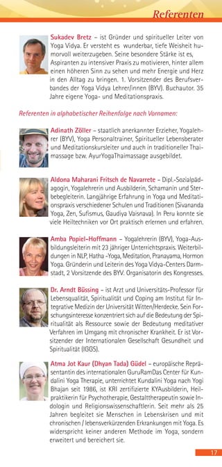 17
Sukadev Bretz – ist Gründer und spiritueller Leiter von
Yoga Vidya. Er versteht es wunderbar, tiefe Weisheit hu-
morvoll weiterzugeben. Seine besondere Stärke ist es,
Aspiranten zu intensiver Praxis zu motivieren, hinter allem
einen höheren Sinn zu sehen und mehr Energie und Herz
in den Alltag zu bringen. 1. Vorsitzender des Berufsver-
bandes der Yoga Vidya Lehrer/innen (BYV). Buchautor. 35
Jahre eigene Yoga- und Meditationspraxis.
Referenten in alphabetischer Reihenfolge nach Vornamen:
Adinath Zöller – staatlich anerkannter Erzieher, Yogaleh-
rer (BYV), Yoga Personaltrainer, Spiritueller Lebensberater
und Meditationskursleiter und auch in traditioneller Thai-
massage bzw. AyurYogaThaimassage ausgebildet.
Aldona Maharani Fritsch de Navarrete – Dipl.-Sozialpäd-
agogin, Yogalehrerin und Ausbilderin, Schamanin und Ster-
bebegleiterin. Langjährige Erfahrung in Yoga und Meditati-
onspraxis verschiedener Schulen und Traditionen (Sivananda
Yoga, Zen, Sufismus, Gaudiya Vaisnava). In Peru konnte sie
viele Heiltechniken vor Ort praktisch erlernen und erfahren.
Amba Popiel-Hoffmann – Yogalehrerin (BYV), Yoga-Aus-
bildungsleiterin mit 23 jähriger Unterrichtspraxis. Weiterbil-
dungen in NLP, Hatha -Yoga, Meditation, Pranayama, Hormon
Yoga. Gründerin und Leiterin des Yoga Vidya-Centers Darm-
stadt, 2 Vorsitzende des BYV. Organisatorin des Kongresses.
Dr. Arndt Büssing – ist Arzt und Universitäts-Professor für
Lebensqualität, Spiritualität und Coping am Institut für In-
tegrative Medizin der Universität Witten/Herdecke. Sein For-
schungsinteresse konzentriert sich auf die Bedeutung der Spi-
ritualität als Ressource sowie der Bedeutung meditativer
Verfahren im Umgang mit chronischer Krankheit. Er ist Vor-
sitzender der Internationalen Gesellschaft Gesundheit und
Spiritualität (IGGS).
Atma Jot Kaur (Dhyan Tada) Güdel – europäische Reprä-
sentantin des internationalen GuruRamDas Center für Kun-
dalini Yoga Therapie, unterrichtet Kundalini Yoga nach Yogi
Bhajan seit 1986, ist KRI zertifizierte KYAusbilderin, Heil-
praktikerin für Psychotherapie, Gestalttherapeutin sowie In-
dologin und Religionswissenschaftlerin. Seit mehr als 25
Jahren begleitet sie Menschen in Lebenskrisen und mit
chronischen / lebensverkürzenden Erkrankungen mit Yoga. Es
widerspricht keiner anderen Methode im Yoga, sondern
erweitert und bereichert sie.
Referenten
 