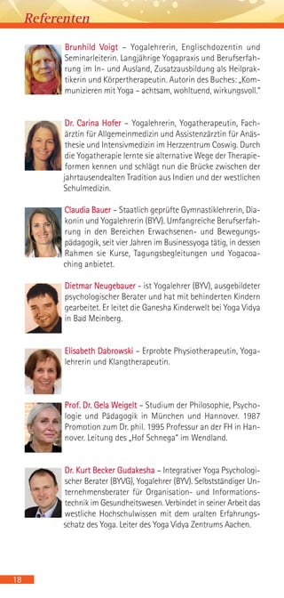 Brunhild Voigt – Yogalehrerin, Englischdozentin und
Seminarleiterin. Langjährige Yogapraxis und Berufserfah-
rung im In- und Ausland, Zusatzausbildung als Heilprak-
tikerin und Körpertherapeutin. Autorin des Buches: „Kom-
munizieren mit Yoga – achtsam, wohltuend, wirkungsvoll.“
Dr. Carina Hofer – Yogalehrerin, Yogatherapeutin, Fach-
ärztin für Allgemeinmedizin und Assistenzärztin für Anäs-
thesie und Intensivmedizin im Herzzentrum Coswig. Durch
die Yogatherapie lernte sie alternative Wege der Therapie-
formen kennen und schlägt nun die Brücke zwischen der
jahrtausendealten Tradition aus Indien und der westlichen
Schulmedizin.
Claudia Bauer – Staatlich geprüfte Gymnastiklehrerin, Dia-
konin und Yogalehrerin (BYV). Umfangreiche Berufserfah-
rung in den Bereichen Erwachsenen- und Bewegungs-
pädagogik, seit vier Jahren im Businessyoga tätig, in dessen
Rahmen sie Kurse, Tagungsbegleitungen und Yogacoa-
ching anbietet.
Dietmar Neugebauer - ist Yogalehrer (BYV), ausgebildeter
psychologischer Berater und hat mit behinderten Kindern
gearbeitet. Er leitet die Ganesha Kinderwelt bei Yoga Vidya
in Bad Meinberg.
Elisabeth Dabrowski – Erprobte Physiotherapeutin, Yoga-
lehrerin und Klangtherapeutin.
Prof. Dr. Gela Weigelt – Studium der Philosophie, Psycho-
logie und Pädagogik in München und Hannover. 1987
Promotion zum Dr. phil. 1995 Professur an der FH in Han-
nover. Leitung des „Hof Schnega“ im Wendland.
Dr. Kurt Becker Gudakesha – Integrativer Yoga Psychologi-
scher Berater (BYVG), Yogalehrer (BYV). Selbstständiger Un-
ternehmensberater für Organisation- und Informations-
technik im Gesundheitswesen. Verbindet in seiner Arbeit das
westliche Hochschulwissen mit dem uralten Erfahrungs-
schatz des Yoga. Leiter des Yoga Vidya Zentrums Aachen.
Referenten
18
 