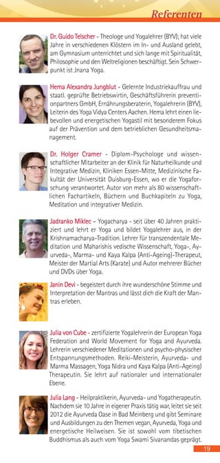 Dr. Guido Telscher - Theologe und Yogalehrer (BYV); hat viele
Jahre in verschiedenen Klöstern im In- und Ausland gelebt,
am Gymnasium unterrichtet und sich lange mit Spiritualität,
Philosophie und den Weltreligionen beschäftigt. Sein Schwer-
punkt ist Jnana Yoga.
Hema Alexandra Jungblut - Gelernte Industriekauffrau und
staatl. geprüfte Betriebswirtin, Geschäftsführerin preventi-
onpartners GmbH, Ernährungsberaterin, Yogalehrerin (BYV),
Leiterin des Yoga Vidya Centers Aachen. Hema lehrt einen lie-
bevollen und energetischen Yogastil mit besonderem Fokus
auf der Prävention und dem betrieblichen Gesundheitsma-
nagement.
Dr. Holger Cramer - Diplom-Psychologe und wissen-
schaftlicher Mitarbeiter an der Klinik für Naturheilkunde und
Integrative Medizin, Kliniken Essen-Mitte, Medizinische Fa-
kultät der Universität Duisburg-Essen, wo er die Yogafor-
schung verantwortet. Autor von mehr als 80 wissenschaft-
lichen Fachartikeln, Büchern und Buchkapiteln zu Yoga,
Meditation und integrativer Medizin.
Jadranko Miklec – Yogacharya - seit über 40 Jahren prakti-
ziert und lehrt er Yoga und bildet Yogalehrer aus, in der
Krishnamacharya-Tradition. Lehrer für transzendentale Me-
ditation und Maharishis vedische Wissenschaft, Yoga-, Ay-
urveda-, Marma- und Kaya Kalpa (Anti-Ageing)-Therapeut,
Meister der Martial Arts (Karate) und Autor mehrerer Bücher
und DVDs über Yoga.
Janin Devi - begeistert durch ihre wunderschöne Stimme und
Interpretation der Mantras und lässt dich die Kraft der Man-
tras erleben.
Julia von Cube - zertifizierte Yogalehrerin der European Yoga
Federation and World Movement for Yoga and Ayurveda.
Lehrerin verschiedener Meditationen und psycho-physischer
Entspannungsmethoden. Reiki-Meisterin, Ayurveda- und
Marma Massagen, Yoga Nidra und Kaya Kalpa (Anti-Ageing)
Therapeutin. Sie lehrt auf nationaler und internationaler
Ebene.
Julia Lang - Heilpraktikerin, Ayurveda- und Yogatherapeutin.
Nachdem sie 10 Jahre in eigener Praxis tätig war, leitet sie seit
2012 die Ayurveda Oase in Bad Meinberg und gibt Seminare
und Ausbildungen zu den Themen vegan, Ayurveda, Yoga und
energetische Heilweisen. Sie ist sowohl vom tibetischen
Buddhismus als auch vom Yoga Swami Sivanandas geprägt.
19
Referenten
 