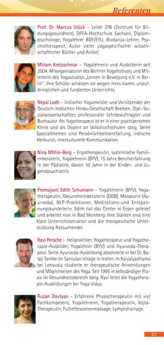 Prof. Dr. Marcus Stück – Leiter ZfB (Zentrum für Bil-
dungsgesundheit), DPFA-Hochschule Sachsen, Diplom-
psychologe, Yogalehrer BDY/EYU, Biodanza-Lehrer, Psy-
chotherapeut, Autor vieler yogaspezifischer wissen-
schaftlicher Bücher und Artikel.
Miriam Kretzschmar – Yogalehrerin und Ausbilderin seit
2004. Mitorganisatorin des Berliner Yogafestivals und Mit-
leiterin des Yogastudios „Lernen in Bewegung e.V. in Ber-
lin“. Ihre Schüler schätzen sie wegen ihres klaren, unauf-
dringlichen und fundierten Unterrichts.
Nepal Lodh – Indischer Yogameister und Vorsitzender der
Deutsch-Indischen Hindu-Gesellschaft Bremen. Dipl.-So-
zialwissenschaftler, professoraler Lehrbeauftragter und
Buchautor. Als Yogatherapeut ist er in einer psychiatrischen
Klinik und als Dozent an Volkshochschulen tätig. Seine
Spezialthemen sind Persönlichkeitsentfaltung, indische
Heilkunst, interkulturelle Kommunikation.
Nina Möhle-Berg – Ergotherapeutin, systemische Famili-
enberaterin, Yogalehrerin (BYV). 15 Jahre Berufserfahrung
in der Pädiatrie, davon 10 Jahre in der Kinder- und Ju-
gendpsychiatrie.
Premajyoti Edith Schumann - Yogalehrerin (BYV), Yoga-
therapeutin, Gesundheitsberaterin (GGB), Masseurin (Ay-
urveda), NLP-Practitioner, Meditations-und Entspan-
nungskursleiterin. Edith hat das Center in Essen geleitet
und arbeitet nun in Bad Meinberg. Ihre Stärken sind eine
klare Unterrichtsstruktur und die therapeutische Unter-
stützung Ratsuchender.
Ravi Persche - Heilpraktiker, Yogatherapeut und Yogathe-
rapie-Ausbilder, Yogalehrer (BYV) und Ayurveda-Thera-
peut. Seine Ayurveda-Ausbildung absolvierte er bei Dr. Ba-
laji Tambe im Santulan Village in Indien. In Kaivalyadhama
bei Lonavala studierte er therapeutische Anwendungen
und Möglichkeiten des Yoga. Seit 1995 in selbständiger Pra-
xis im Gesundheitsbereich tätig. Ravi leitet die Yogathera-
pie-Ausbildungen bei Yoga Vidya.
Ruzan Davtyan - Erfahrene Physiotherapeutin mit viel
Fachkompetenz, Yogalehrerin, Yogatherapeutin, Vojta-
Therapeutin, Fußreflexzonenmassage, Lymphdrainage.
21
Referenten
 