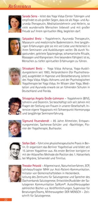 Sarada Serra - leitet das Yoga Vidya Center Tübingen und
empfindet es als großen Segen, dass sie als Yoga- und Ay-
urveda-Therapeutin, Meditationslehrerin und Heilerin, so
viele wundervolle Menschen liebevoll und mit großer
Freude auf ihrem spirituellen Weg, begleiten darf.
Satyadevi Bretz – Yogalehrerin, Ayurveda Therapeutin,
Masseurin und medizinische Bademeisterin. Ihre langjäh-
rigen Erfahrungen gibt sie mit viel Liebe und Heiterkeit in
ihren Seminaren und Ausbildungen weiter. Ob durch Yo-
gastunden, geleitete Spaziergänge, schamanische Rituale,
Massagen und Klangreisen: Ihre besondere Fähigkeit ist es,
Menschen zu tiefen spirituellen Erfahrungen zu führen.
Shivakami Bretz – Yoga Vidya Acharya, Yoga-Ausbil-
dungsleiterin seit 1993, Heilpraktikerin (für Psychothera-
pie), ausgebildet in Hypnose und Gestaltberatung. Leiterin
des Yoga Vidya Allgäu Ashrams und der Psychologischen
Yogatherapie bei Yoga Vidya. Ihr Wissen über Yoga, Medi-
tation und Ayurveda erwarb sie an führenden Schulen in
Deutschland und Florida.
Shivapriya Angela Große-Lohmann – Yogalehrerin (BYV),
Lehrerin und Dozentin. Sie beschäftigt sich seit Jahren mit
Fragen der Stellung von Frauen in unserer Gesellschaft. In-
tensive eigene Yogapraxis mit Schwerpunkt Hormonyoga
und langjährige Seminarerfahrung.
Sigmund Feuerabendt – 85 Jahre Altmeister, Entspan-
nungsmeister, Sacherow-Schüler und –Nachfolger, Pio-
nier der Yogatherapie, Buchautor.
Stefan Datt - führt eine physiotherapeutische Praxis in Ber-
lin. Er organisiert das Berliner Yogafestival und bildet seit
15 Jahren Yogalehrer aus. Als erster Berliner korrigiert er
mit der Atlasreflex Methode die Position des 1. Halswirbels
bei Migräne, Schwindel und Tinnitus.
Theodor Petzold – Allgemeinarzt, Naturheilverfahren, ECP,
Lehrbeauftragter MHH zur Arzt-Patient-Kommunikation.
Initiator von Gemeinschaftsleben in Heckenbeck.
Leitung des Zentrums für Salutogenese und Sprecher des
Dachverbands Salutogenese; Entwickler/Ausbilder der Sa-
lutogenen Kommunikation SalKom®. Autor/Herausgeber
zahlreicher Bücher u.a. Veröffentlichungen, Supervisor für
Beratungen/Teams, Mitherausgeber DER MENSCH – Zeit-
schrift für Salutogenese.
22
Referenten
 