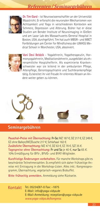 Pauschal-Preise mit Übernachtung: Fr-So: MZ 187 €, DZ 217 €, EZ 249 €,
EZ ohne Balkon/WC/Dusche 217 €, Schlafsaal 162 €.
Zusätzliche Übernachtung: MZ 47 €, DZ 63 €, EZ 78 €, S/Z 35 €.
Tagespreise ohne Übernachtung: Fr und So je 40 €, nur Sa 65 €.
10% Ermäßigung für BYV-, BYVG- und BYAT-Mitglieder.
Kurzfristige Änderungen vorbehalten. Für manche Workshops gibt es
beschränkte Teilnehmerzahlen. Es empfiehlt sich daher frühzeitige An-
reise mit Eintragung in die Workshop-Listen. Alles inkl.: Kongresspro-
gramm, Übernachtung, vegetarisch-veganes Biobuffet.
Bitte frühzeitig anmelden. Anmeldung siehe Rückseite.
Seminargebühren
Dr. Tim Gard - ist Neurowissenschaftler an der Universität
Maastricht. Er erforscht die neuronalen Mechanismen von
Achtsamkeit und Yoga in verschiedenen Kontexten wie
Schmerz, Depression und Alterung. Bisher hat er diese
Studien am Bender Institute of Neuroimaging in Gießen
und am Lazar Lab des Massachusetts General Hospital in
Boston, USA, durchgeführt. Tim hat auch MBSR- und MBCT
Fortbildungen am Center for Mindfulness der UMASS Me-
dical School in Worchester, USA, absolviert.
Vani Devi Beldzik - Yogalehrerin, Yogatherapeutin, Hor-
monyogalehrerin, Meditationslehrerin, ausgebildet als eh-
renamtliche Hospizhelferin. Als examinierte Kranken-
schwester war sie leitend in der ambulanten Pflege,
Altenpflege, Gerontopsychiatrie und Suchtkrankenpflege
tätig. Es bereitet ihr viel Freude ihr erlerntes Wissen an An-
dere weiter geben zu können.
23
Referenten/Seminargebühren
Tel. 05234/87-0 Fax: -1875
E-Mail: info@yoga-vidya.de
E-Mail-Anmeldung: rezeption@yoga-vidya.de
www.yoga-vidya.de/kongress
Kontakt
 
