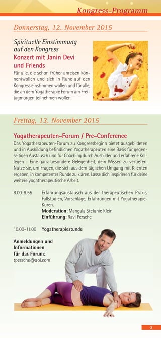 Donnerstag, 12. November 2015
Spirituelle Einstimmung
auf den Kongress
Konzert mit Janin Devi
und Friends
Für alle, die schon früher anreisen kön-
nen/wollen und sich in Ruhe auf den
Kongress einstimmen wollen und für alle,
die an dem Yogatherapie Forum am Frei-
tagmorgen teilnehmen wollen.
Freitag, 13. November 2015
Yogatherapeuten-Forum / Pre-Conference
Das Yogatherapeuten-Forum zu Kongressbeginn bietet ausgebildeten
und in Ausbildung befindlichen Yogatherapeuten eine Basis für gegen-
seitigen Austausch und für Coaching durch Ausbilder und erfahrene Kol-
legen – Eine ganz besondere Gelegenheit, dein Wissen zu vertiefen.
Nutze sie, um Fragen, die sich aus dem täglichen Umgang mit Klienten
ergeben, in kompetenter Runde zu klären. Lasse dich inspirieren für deine
weitere yogatherapeutische Arbeit.
8.00-9.55 Erfahrungsaustausch aus der therapeutischen Praxis,
Fallstudien, Vorschläge, Erfahrungen mit Yogatherapie-
Kuren.
Moderation: Mangala Stefanie Klein
Einführung: Ravi Persche
10.00-11.00 Yogatherapiestunde
Anmeldungen und
Informationen
für das Forum:
tpersche@aol.com
3
Kongress-Programm
 