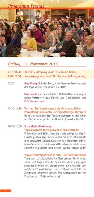 Freitag, 13. November 2015
Ab 9.00 Uhr Anreise, Eintragung in die Einschreibe-Listen
8.00-13.00 Brunch (vegetarisches Frühstücks- und Mittagsbuffet)
12.30 Begrüßung: Sukadev Bretz, 1. Vorsitzender Berufsverband
der Yoga Vidya Lehrer/innen e.V. (BYV)
Grußworte u.a. des indischen Botschafters und regio-
nalen Vertretern aus Politik und Gesellschaft und
Eröffnungsritual
13.30-14.15 Vortrag: Der Yogatherapeut als Kümmerer,, Heiler
Präventologe, adjuvanter und eigenständiger Therapeut
Rolle und Aufgabe des Yogatherapeuten in fachlicher,
rechtlicher und spiritueller Hinsicht (Sukadev Bretz)
14.30-16.00 8 parallele Workshops:
Yoga als ganzheitliche präventive Selbsttherapie
Prävention und Selbsttherapie – wie bringe ich das in
Einklang? Was sagt meine innere Stimme? Beobachte
und analysiere Selbstgespräche. Mit Übungen, der in
neren Stimme zuzuhören und Ritualen stärkst du deine
Selbstheilungskräfte und deinen Willen. (Nepal Lodh)
Yoga als Sturzprophylaxe im Alter – Ein Praxis Workshop
Yoga kann das Sturzrisiko im Alter senken. Für Interes-
sierte und Yogalehrer, die besonders diese Zielgruppe
ansprechen möchten. Du bekommst eine Auswahl von
möglichen Yogastellungen und lernst, wie sie sich für die
Zielgruppe anpassen lassen. Mit Anregungen für ein
Kurskonzept. (Katja Kedenburg)
4
Programm Freitag
 