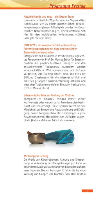 Programm Freitag
5
Naturheilkunde und Yoga – ein Dream-Team
Lerne unterschiedliche Wege kennen, wie Yoga und Na-
turheilkunde sich zu einem ganzheitlichen Behand-
lungskonzept ergänzen. Fallbeispiele aus der homöopa-
thischen Naturheilpraxis zeigen, welches Potential sich
hier für den individuellen Heilungsweg eröffnet.
(Mangala Stefanie Klein)
STRAIMY® - ein wissenschaftlich untersuchtes
Präventionsprogramm mit Yoga und westlichen
Stressreduktionsmethoden
Erfolgreiches seit 10 Jahren in Institutionen eingesetz-
tes Programm von Prof. Dr. Marcus Stück für Stressre-
duktion mit psychoedukativen Übungen und den
entsprechenden Yogaasanas. Außerdem werden
wissenschaftliche Wirkmechanismen und Befunde
vorgestellt. Das Training erhielt 2005 den Preis der
Stiftung Cassianeum für die wissenschaftlich und
praktisch gelungene Zusammenführung östlicher und
westlicher Traditionen und deren Einsatz in Institutionen.
(Prof.Dr.Marcus Stück)
Schamanische Reise zur Heilung der Chakras
Energiezentren (Chakras) erleiden immer wieder
Kraftverluste oder werden durch Fremdenergien beein-
flusst und verunreinigt. Diese Heilreise bietet dir eine
Möglichkeit zur Erneuerung, Ausbalancierung und Kräfti-
gung deiner Energiezentren. Bitte mitbringen: eigene
Rasselinstrumente, Heilobjekte zum Aufladen, Augen-
binde. (Aldona Maharani Fritsch de Navarrete)
Mit Klang zur Heilung
Die Praxis von Körperübungen, Atmung und Entspan-
nung in Verbindung mit Klangschwingungen kann im
besonderen Maße zur Auflösung von Blockaden auf den
verschiedenen Ebenen beitragen. Erfahre die heilende
Wirkung von Klängen und Mantras. (Vani Devi Beldzik)
 
