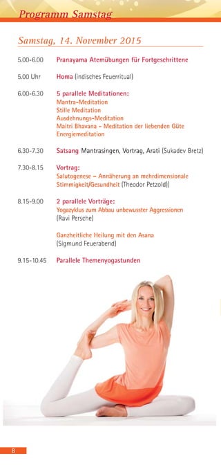 8
Programm Samstag
Samstag, 14. November 2015
5.00-6.00 Pranayama Atemübungen für Fortgeschrittene
5.00 Uhr Homa (indisches Feuerritual)
6.00-6.30 5 parallele Meditationen:
Mantra-Meditation
Stille Meditation
Ausdehnungs-Meditation
Maitri Bhavana - Meditation der liebenden Güte
Energiemeditation
6.30-7.30 Satsang Mantrasingen, Vortrag, Arati (Sukadev Bretz)
7.30-8.15 Vortrag:
Salutogenese – Annäherung an mehrdimensionale
Stimmigkeit/Gesundheit (Theodor Petzold))
8.15-9.00 2 parallele Vorträge:
Yogazyklus zum Abbau unbewusster Aggressionen
(Ravi Persche)
Ganzheitliche Heilung mit den Asana
(Sigmund Feuerabend)
9.15-10.45 Parallele Themenyogastunden
 