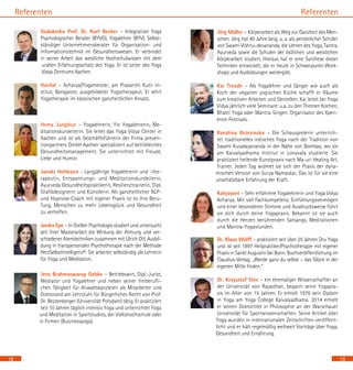 18
Referenten
Gudakesha Prof. Dr. Kurt Becker – Integrativer Yoga
Psychologischer Berater (BYVG), Yogalehrer (BYV). Selbst-
ständiger Unternehmensberater für Organisation- und
Informationstechnik im Gesundheitswesen. Er verbindet
in seiner Arbeit das westliche Hochschulwissen mit dem
uralten Erfahrungsschatz des Yoga. Er ist Leiter des Yoga
Vidya Zentrums Aachen.
Harilal – Acharya/Yogameister, am Prasanthi Kutir In-
stitut, Bangalore, ausgebildeter Yogatherapeut. Er lehrt
Yogatherapie im klassischen ganzheitlichen Ansatz.
Hema Jungblut – Yogalehrerin, Yin Yogalehrerin, Me-
ditationskursleiterin. Sie leitet das Yoga Vidya Center in
Aachen und ist als Geschäftsführerin der Firma preven-
tionpartners GmbH Aachen spezialisiert auf betriebliches
Gesundheitsmanagement. Sie unterrichtet mit Freude,
Liebe und Humor.
Janaki Hofmann - Langjährige Yogalehrerin und –the-
rapeutin, Entspannungs- und Meditationskursleiterin,
Ayurveda Gesundheitspraktikerin, Resilienztrainerin, Dipl.
Grafikdesignerin und Künstlerin. Als ganzheitlicher NLP-
und Hypnose-Coach mit eigener Praxis ist es ihre Beru-
fung, Menschen zu mehr Lebensglück und Gesundheit
zu verhelfen.
Janika Epe – In Gießen Psychologie studiert und untersucht
seit ihrer Masterarbeit die Wirkung der Atmung und ver-
schiedener Atemtechniken zusammen mit Ulrich Ott. Ausbil-
dung in transpersonaler Psychotherapie nach der Methode
HerzSelbstIntelligenz©. Sie arbeitet selbständig als Lehrerin
für Yoga und Meditation.
Jens Brahmaswarup Gebke – Betriebswirt, Dipl.-Jurist,
Mediator und Yogalehrer und neben seiner freiberufli-
chen Tätigkeit für Anwaltskanzleien als Mitarbeiter und
Doktorand am Lehrstuhl für Bürgerliches Recht von Prof.
Dr. Bezzenberger (Universität Potsdam) tätig. Er praktiziert
seit 10 Jahren täglich intensiv Yoga und unterrichtet Yoga
und Meditation in Sportstudios, der Volkshochschule oder
in Firmen (Businessyoga).	
	
19
Referenten
Jörg Müller – Körperarbeit als Weg zur Ganzheit des Men-
schen. Jörg hat 40 Jahre lang, u. a. als persönlicher Schüler
von Swami Vishnu-devananda, die Lehren des Yoga, Tantra,
Ayurveda sowie die Schulen der östlichen und westlichen
Körperarbeit studiert. Hieraus hat er eine Synthese dieser
Techniken entwickelt, die er heute in Schwerpunkt-Work-
shops und Ausbildungen weitergibt.
Kai Treude – Als Yogalehrer und Sänger wie auch als
Koch der veganen yogischen Küche schafft er Räume
zum kreativen Arbeiten und Genießen. Kai leitet bei Yoga
Vidya jährlich viele Seminare: u.a. zu den Themen Kochen,
Bhakti Yoga oder Mantra-Singen. Organisator des Xperi-
ence-Festivals.
Karolina Brzezinska – Die Schauspielerin unterrich-
tet traditionelles indisches Yoga nach der Tradition von
Swami Kuvalayananda in der Nähe von Bombay, wo sie
am Kaivalyadhama Institut in Lonavala studierte. Sie
praktiziert heilende Kunstpraxis nach Ma-uri Healing Art,
Trainer. Jeden Tag widmet sie sich der Praxis der dyna-
mischen Version von Surya Namaskar. Das ist für sie eine
unschätzbare Erfahrung der Kraft.
	
Katyayani – Sehr erfahrene Yogalehrerin und Yoga Vidya
Acharya. Mit viel Fachkompetenz, Einfühlungsvermögen
und einer besonderen Stimme und Ausdrucksweise führt
sie dich durch deine Yogapraxis. Bekannt ist sie auch
durch die Herzen berührenden Satsangs, Meditationen
und Mantra-Yogastunden.
Dr. Klaus Wolff – praktiziert seit über 25 Jahren Dru Yoga
und ist seit 1997 Heilpraktiker/Psychotherapie mit eigener
Praxis in Sankt Augustin bei Bonn. Buchveröffentlichung im
Claudius-Verlag: „Werde ganz du selbst – das Glück in der
eigenen Mitte finden.“
Dr. Krzysztof Stec – ein ehemaliger Wissenschaftler an
der Universität von Rajasthan, begann seine Yogapra-
xis im Alter von 15 Jahren. Er erhielt 1976 sein Diplom
in Yoga am Yoga College Kaivalyadhama. 2014 erhielt
er seinen Doktortitel in Philosophie an der Warschauer
Universität für Sportwissenschaften. Seine Artikel über
Yoga wurden in internationalen Zeitschriften veröffent-
licht und er hält regelmäßig weltweit Vorträge über Yoga,
Gesundheit und Ernährung.
 