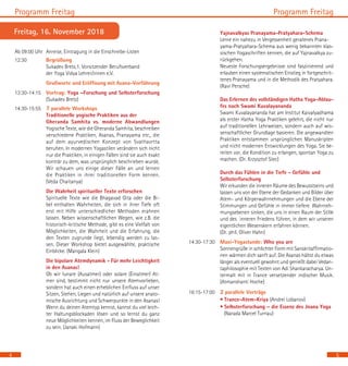 Yajnavalkyas Pranayama-Pratyahara-Schema
		 Lerne ein nahezu in Vergessenheit geratenes Prana-
		 yama-Pratyahara-Schema aus wenig bekannten klas-
sischen Yogaschriften kennen, die auf Yajnavalkya zu-
rückgehen.
		 Neueste Forschungsergebnisse sind faszinierend und
erlauben einen systematischen Einstieg in fortgeschrit-
tenes Pranayama und in die Methodik des Pratyahara.
(Ravi Persche)
		 Das Erlernen des vollständigen Hatha Yoga-Ablau-
fes nach Swami Kuvalayananda
		 Swami Kuvalayananda hat am Institut Kaivalyadhama
als erster Hatha Yoga Praktiken gelehrt, die nicht nur
auf traditionellen Lehrweisen, sondern auch auf wis-
senschaftlicher Grundlage basieren. Die angewandten
Praktiken entstammen ursprünglichen Manuskripten
und nicht modernen Entwicklungen des Yoga. Sie be-
reiten vor, die Kondition zu erlangen, spontan Yoga zu
machen. (Dr. Krzysztof Stec)
		 Durch das Fühlen in die Tiefe - Gefühle und
		 Selbsterforschung
		 Wir erkunden die inneren Räume des Bewusstseins und
lassen uns von der Ebene der Gedanken und Bilder über
Atem- und Körperwahrnehmungen und die Ebene der
Stimmungen und Gefühle in immer tiefere Wahrneh-
mungsebenen sinken, die uns in einen Raum der Stille
und des inneren Friedens führen, in dem wir unseren
eigentlichen Wesenskern erfahren können.
		 (Dr. phil. Oliver Hahn)
14:30-17:30 	 Maxi-Yogastunde: Who you are
		 Sonnengrüße in schlichter Form mit Sanskritaffirmatio-
nen wärmen dich sanft auf. Die Asanas hältst du etwas
länger als eventuell gewohnt und genießt dabei Vedan-
taphilosophie mit Texten von Adi Shankaracharya. Un-
termalt mit in Trance versetzender indischer Musik.
(Atmanshanti Hoche)
16:15-17:00	 2 parallele Vorträge
		 • Trance-Atem-Kriya (Andrei Lobanov)
		 • Selbsterforschung – die Essenz des Jnana Yoga
(Narada Marcel Turnau)
Programm FreitagProgramm Freitag
5
Ab 09:00 Uhr 	Anreise, Eintragung in die Einschreibe-Listen
12:30 	 Begrüßung					
Sukadev Bretz,1. Vorsitzender Berufsverband
		 der Yoga Vidya Lehrer/innen e.V.
	 	 Grußworte und Eröffnung mit Asana-Vorführung
13:30-14:15 	 Vortrag: Yoga –Forschung und Selbsterforschung
(Sukadev Bretz)
14:30-15:55 	 7 parallele Workshops			
Traditionelle yogische Praktiken aus der 	
Gheranda Samhita vs. moderne Abwandlungen
Yogische Texte, wie die Gheranda Samhita, beschreiben
verschiedene Praktiken, Asanas, Pranayama etc., die
auf dem ayurvedischen Konzept von Svathavrtta
beruhen. In modernen Yogastilen verändern sich nicht
nur die Praktiken, in einigen Fällen sind sie auch exakt
konträr zu dem, was ursprünglich beschrieben wurde.
Wir schauen uns einige dieser Fälle an und lernen
die Praktiken in ihrer traditionellen Form kennen.
(Veda Chaitanya)
		 Die Wahrheit spiritueller Texte erforschen 	
Spirituelle Texte wie die Bhagavad Gita oder die Bi-
bel enthalten Wahrheiten, die sich in ihrer Tiefe oft
erst mit Hilfe unterschiedlicher Methoden erahnen
lassen. Neben wissenschaftlichen Wegen, wie z.B. die
historisch-kritische Methode, gibt es eine Vielfalt von
Möglichkeiten, die Wahrheit und die Erfahrung, die
den Texten zugrunde liegt, lebendig werden zu las-
sen. Dieser Workshop bietet ausgewählte, praktische
Einblicke. (Mangala Klein)
		 Die bipolare Atemdynamik - Für mehr Leichtigkeit
in den Asanas!
		 Ob wir lunare (Ausatmer) oder solare (Einatmer) At-
mer sind, bestimmt nicht nur unsere Atemvorlieben,
sondern hat auch einen erheblichen Einfluss auf unser
Sitzen, Stehen, Liegen und natürlich auf unsere anato-
mische Ausrichtung und Schwerpunkte in den Asanas!
Wenn du deinen Atemtyp kennst, kannst du viel leich-
ter Haltungsblockaden lösen und so lernst du ganz
neue Möglichkeiten kennen, im Fluss der Beweglichkeit
zu sein. (Janaki Hofmann) 		
Freitag, 16. November 2018
4
 