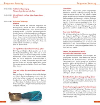 9
Programm Samstag
	 Chakratönen
	 Nada Brahma – alles ist Klang. Unsere Energiezentren,
die Chakras, bestehen aus Klangschwingung. Über das
Tönen bestimmter Vokale mit der eigenen Stimme
können wir die Chakras stimulieren und harmonisieren.
Die Energie kann sich harmonisch entfalten, Schlacken
lösen sich, die Atem- und Stimmmuskulatur wird
trainiert, Emotionen werden ausgeglichen, der Geist
geklärt. So erfahren wir zugleich eine tiefe Entspannung,
das Aufgehobensein in einem Klangteppich und das
grenzenlose Ausdehnen des Bewusstseins. (Katyayani)
	 Yoga in der Suchttherapie
	 Wie sieht die praktische und erfolgreiche Anwendung
von Yoga im qualifizierten Entzug aus? Mittels
Kundalini Yogatherapie, Bewegungselementen, einem
einfach strukturierten Entspannungsverfahren und den
Meditationstechniken erfährst du, wie du mit und durch
Meditation aus den Gedankenkreisläufen aussteigen
und dich wieder als handlungsfähig erleben kannst. (Eva
Guru Sant Kaur Pawlas)
	 Erkenne, was dich wertvoll macht -
Yoga-Workshop speziell für Frauen
	 Die gesellschaftspolitischen Entwicklungen der
vergangenen Jahrzehnte haben weder eine wirkliche
Aufwertung der gesellschaftlichen Stellung der
Frau gebracht noch die Entfaltung ihrer besonderen
weiblichen Stärken gefördert. Durch die Stärkung von
Eigenliebe, Selbstwertgefühl und Selbstbewusstsein
profitieren Beziehungen und Familie ebenso wie der
berufliche Bereich. Das übergeordnete Ziel ist die
Steigerung von innerer Zufriedenheit, Freude und
Lebensglück. (Sibylle Schöppel)
	 Deine Geschichte, deine Message als Yoga-Lehrer
	 Um sich auf dem Markt als Yogalehrer zu positionieren,
musst du eine Geschichte erzählen, die dich zeigt und
ausmacht. (Daniel Melle)
	 Selbsterforschung als yogische Verhaltenstherapie
	 Yogatherapeutische Ansätze zeigen Wege auf zu einem
glücklichen Leben in Frieden und Harmonie mit sich
und seiner Umwelt. Durch Übungen kannst du dich
selbst erforschen und undisziplinierte Verhaltensweisen
verlernen. (Nepal Lodh)
Programm Samstag
12:00-12:30	 Meditativer Spaziergang
	 Führung durch die Ayurveda-Oase
13:00-13:30	 Wie eröffne ich ein Yoga Vidya Kooperations-
Center?
14:15-15:45	 8 parallele Workshops
	 Biodanza
	 Übe eine Methode der affektiven Integration und
Autoregulation, welche mit Musik und Bewegung
bewusstseinserweiternde und sensibilisierende
Wirkungen erzielt. Ein Erlebnis, das Wissen generiert,
dass der Sprache nur bedingt zugänglich ist. Übungen,
die viel Freude bereiten und zur Liebe führen. Bringe
deinen Körper in einen biochemischen Zustand der
Hoffnung und Liebe und leite so transzendente und
kreative Zustände ein. Kommt mit auf eine Reise und
lasst eure Seele ansprechen und bewegen. 		
(Prof. Dr. Marcus Stück)
	 Mit Yoga Nidra in die Selbsterforschung gehen
	 Beim Yoga sind Körper & Geist das Labor und du bist
der Wissenschaftler! Yoga Nidra führt dich in einen
körperlich, geistig und emotional entspannten Zustand.
Während der Körper schläft, bleibt das Bewusstsein
wach und hat die Möglichkeit, neue Erfahrungen zu
sammeln. In diesem entspannten Geist kann dein
positiver Vorsatz, dein Sankalpa, wie ein Samen in gute
Erde gesetzt werden und wirken. Theorie und Praxis.
(Marc Fenner)
	 Leere und reinige dich – mit Mantren und ‘Naam
Japa’
	 Wenn der Geist zur Ruhe kommt, kann der/die Sadhaka
eine höhere Ebene des Bewusstseins erreichen. Wir
gehen näher auf das konzeptionelle und das praktische
Verständnis der beiden “Zwillingstechniken“ - Mantren
und Naam Japa ein. Dadurch kannst du spirituellen
Nektar kosten, der auf experimentelle Weise erfahrbar
wird. (Shekar Pandey)
	
8
 