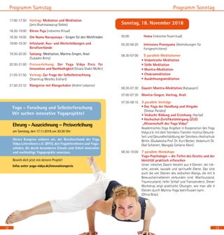 13
Programm Sonntag
12
Programm Samstag
17:00-17:50	 Vortrag: Mediation und Meditation 		
(Jens Brahmaswarup Gebke)
18:20-19:00	 Kleine Puja (indisches Ritual)
18:30-19:00 	 Om Namo Narayanaya - Singen für den Weltfrieden
19:00-19:30 	 Infostand: Aus- und Weiterbildungen und
Berufsverbände
19:30-20:30 	 Satsang: Meditation, Mantra-Singen, Arati	 	
(Sukadev Bretz)
20:30-21:00	 Preisverleihung: Der Yoga Vidya Preis für
Innovation und Nachhaltigkeit (Vicara Shakti Müller)
21:05-21:50	 Vortrag: Zur Frage der Selbstbetrachtung 		
(Shanmug Westley Eckhart)
21:50-22:10	 Klangreise mit Klangschalen (Andrei Lobanov)
Ehrung - Auszeichnung – Preisverleihung
am Samstag, den 17.11.2018 um 20:30 Uhr
Diesen Kongress widmen wir, der Berufsverband der Yoga
Vidya LehrerInnen e.V. (BYV), den YogalehrerInnen und Yoga-
schulen, die durch besonderen Einsatz und Arbeit innovative
und nachhaltige Yogaprojekte umsetzen.
Bewirb dich jetzt mit deinem Projekt!
Infos unter yoga-vidya.de/innovationspreis
Sonntag, 18. November 2018
05:00 	 Homa (indisches Feuerritual)
05:30-06:20 	 Intensives Pranayama (Atemübungen für
		 Fortgeschrittene)
06:30-07:00	 	 5 parallele Meditationen
		 • Vedantische Meditation
		 • Stille Meditation
		 • Mantra-Meditation
		 • Chakrameditation
		 • Ausdehnungsmeditation
06:30-07:30	 Gayatri Mantra-Meditation (Katyayani)
07:00-07:30 	 Mantra-Singen, Vortrag, Arati
07:30-08:15 	 3 parallele Vorträge
• Das Yoga der Handlung und Hingabe 		
(Shekar Pandey)
• Vedische Bildung und Erziehung (Harilal)		
• Hochschul-Zertifikatslehrgang (ZLG) 	
„Wissenschaft des Yoga Vidya“
		 Akademisches Yoga Angebot in Kooperation des Yoga
Vidya e.V. mit dem Steinbeis-Transfer-Institut Gesund-
heit und Gesundheitsbildung der Steinbeis–Hochschule
Berlin. (Gudakesha Prof. Dr. Kurt Becker, Vedamurti Dr.
Olaf Schönert, Mangala Stefanie Klein)
08:30-10:00	 7 parallele Workshops				
Yoga-Psychologie – die Tiefen des Geistes und der
Identität praktisch erforschen 	 		
Unser irdisches Dasein besteht aus 4 Ebenen: die irdi-
sche, astrale, kausale und spirituelle Ebene. Das sind
auch die vier Ebenen des vedischen Klangs, die mit 4
Bewusstseinsebenen verbunden sind: Wachzustand,
Traumzustand, tiefer Schlaf und Transzendenz. Dieser
Workshop zeigt praktische Übungen, wie man alle 4
Ebenen durch Mantra-Yoga beeinflussen kann. 	
(Dhira Nitai)
Yoga – Forschung und Selbsterforschung
Wir suchen innovative Yogaprojekte!
 