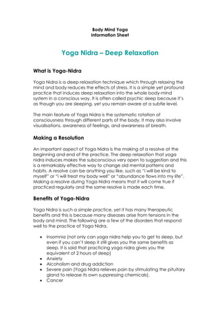 Body Mind Yoga
                            Information Sheet



              Yoga Nidra – Deep Relaxation

What is Yoga-Nidra

Yoga Nidra is a deep relaxation technique which through relaxing the
mind and body reduces the effects of stress. It is a simple yet profound
practice that induces deep relaxation into the whole body-mind
system in a conscious way. It is often called psychic sleep because it’s
as though you are sleeping, yet you remain aware at a subtle level.

The main feature of Yoga Nidra is the systematic rotation of
consciousness through different parts of the body. It may also involve
visualisations, awareness of feelings, and awareness of breath.

Making a Resolution

An important aspect of Yoga Nidra is the making of a resolve at the
beginning and end of the practice. The deep relaxation that yoga
nidra induces makes the subconscious very open to suggestion and this
is a remarkably effective way to change old mental patterns and
habits. A resolve can be anything you like, such as “i will be kind to
myself” or “i will treat my body well” or “abundance flows into my life”.
Making a resolve during Yoga Nidra means that it will come true if
practiced regularly and the same resolve is made each time.

Benefits of Yoga-Nidra

Yoga Nidra is such a simple practice, yet it has many therapeutic
benefits and this is because many diseases arise from tensions in the
body and mind. The following are a few of the disorders that respond
well to the practice of Yoga Nidra.

      Insomnia (not only can yoga nidra help you to get to sleep, but
       even if you can’t sleep it still gives you the same benefits as
       sleep. It is said that practicing yoga nidra gives you the
       equivalent of 2 hours of sleep)
      Anxiety
      Alcoholism and drug addiction
      Severe pain (Yoga Nidra relieves pain by stimulating the pituitary
       gland to release its own suppressing chemicals).
      Cancer
 