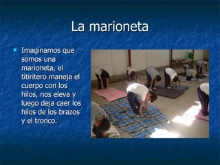 La marioneta
La marioneta
 Imaginamos que
Imaginamos que
somos una
somos una
marioneta, el
marioneta, el
titiritero maneja el
titiritero maneja el
cuerpo con los
cuerpo con los
hilos, nos eleva y
hilos, nos eleva y
luego deja caer los
luego deja caer los
hilos de los brazos
hilos de los brazos
y el tronco.
y el tronco.
 
